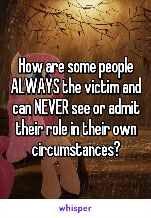 How are some people ALWAYS the victim and can NEVER see or admit their role in their own circumstances?