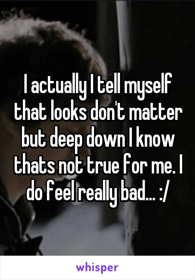 I actually I tell myself that looks don't matter but deep down I know thats not true for me. I do feel really bad... :/