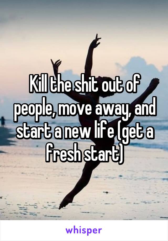 Kill the shit out of people, move away, and start a new life (get a fresh start)