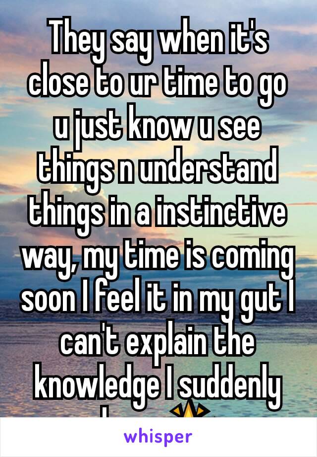 They say when it's close to ur time to go u just know u see things n understand things in a instinctive way, my time is coming soon I feel it in my gut I can't explain the knowledge I suddenly have 🌟