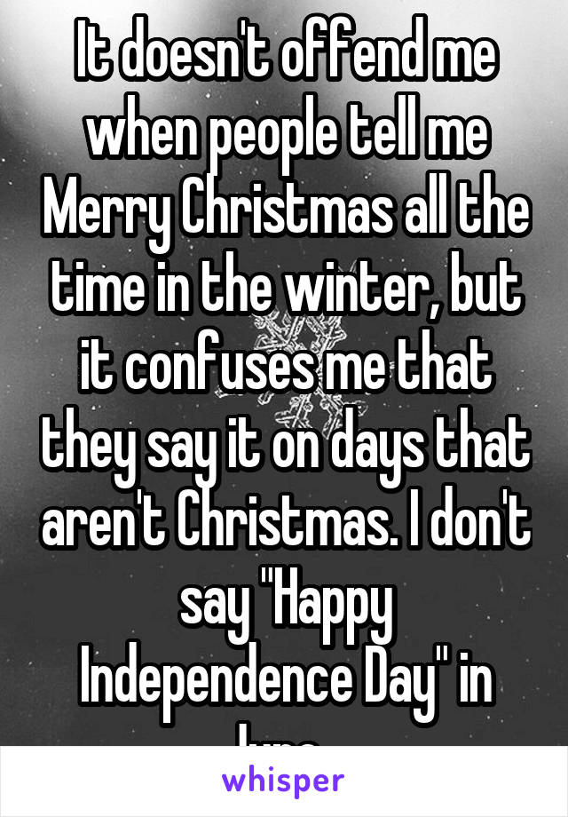 It doesn't offend me when people tell me Merry Christmas all the time in the winter, but it confuses me that they say it on days that aren't Christmas. I don't say "Happy Independence Day" in June...