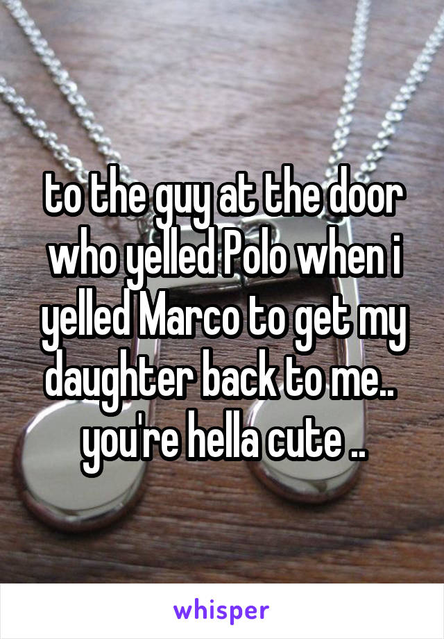 to the guy at the door who yelled Polo when i yelled Marco to get my daughter back to me.. 
you're hella cute ..