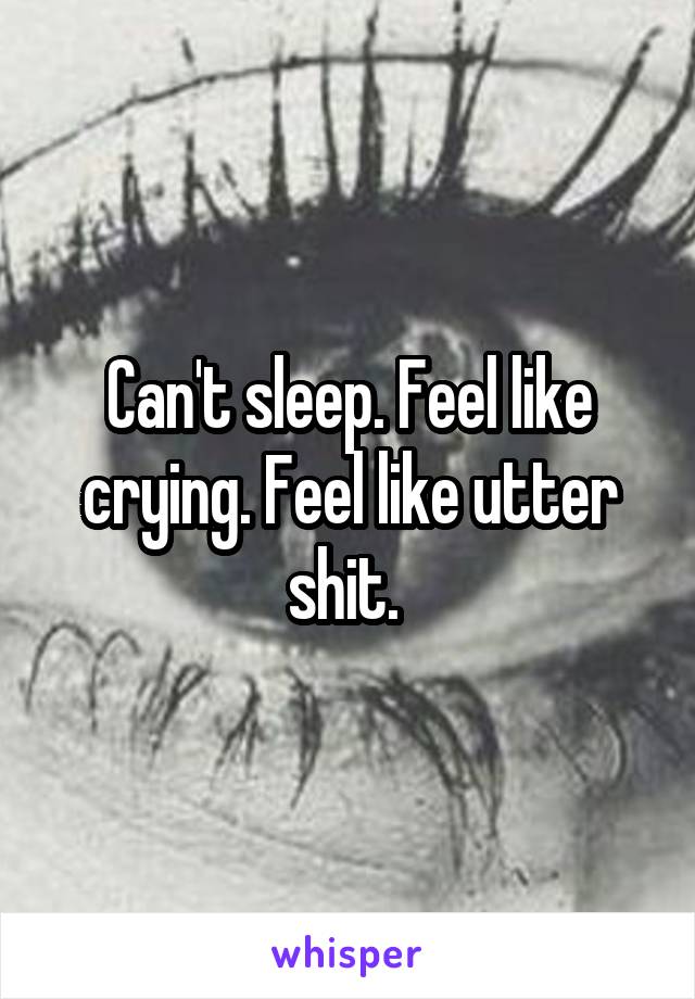 Can't sleep. Feel like crying. Feel like utter shit. 