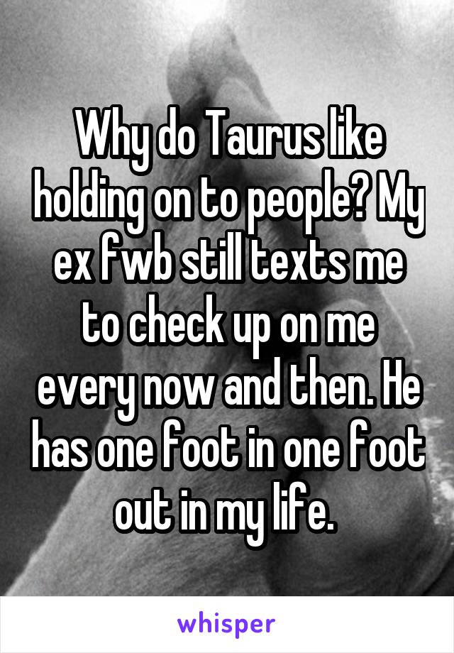 Why do Taurus like holding on to people? My ex fwb still texts me to check up on me every now and then. He has one foot in one foot out in my life. 