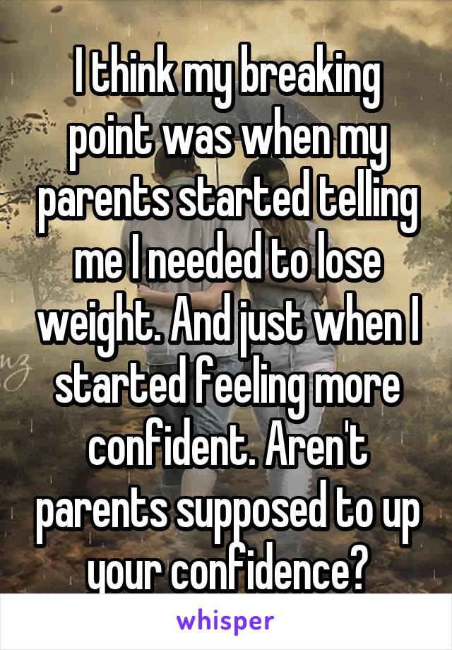I think my breaking point was when my parents started telling me I needed to lose weight. And just when I started feeling more confident. Aren't parents supposed to up your confidence?