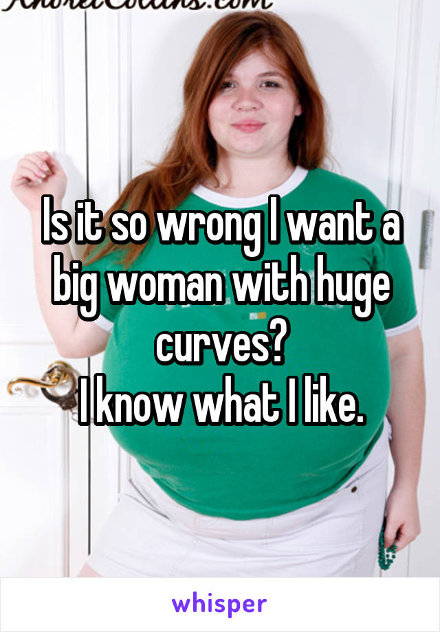 Is it so wrong I want a big woman with huge curves?
I know what I like.