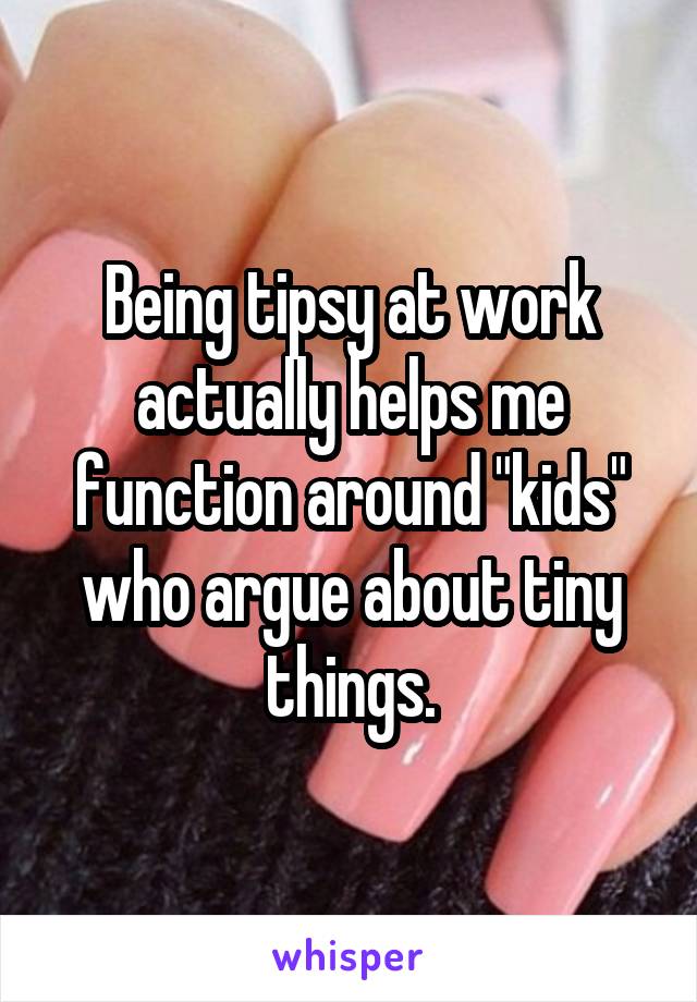 Being tipsy at work actually helps me function around "kids" who argue about tiny things.