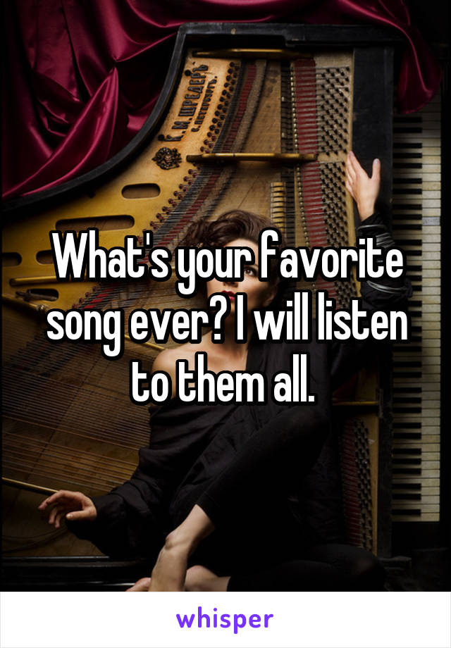 What's your favorite song ever? I will listen to them all. 