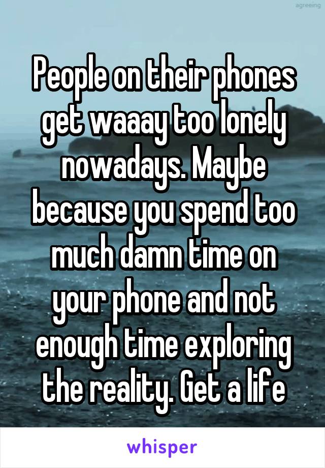 People on their phones get waaay too lonely nowadays. Maybe because you spend too much damn time on your phone and not enough time exploring the reality. Get a life