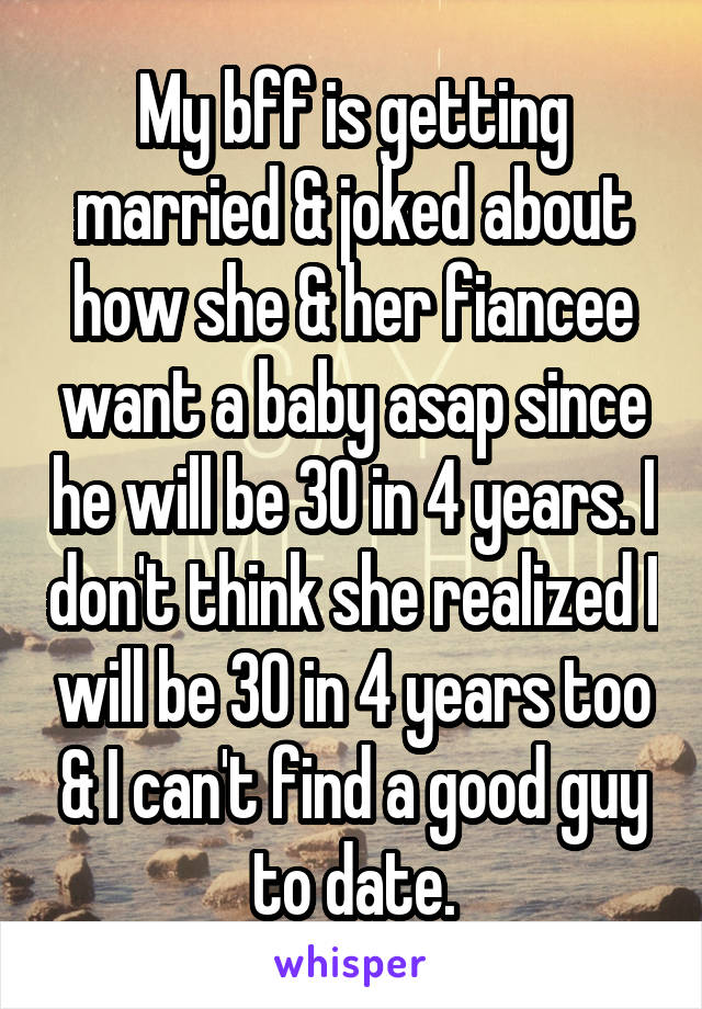 My bff is getting married & joked about how she & her fiancee want a baby asap since he will be 30 in 4 years. I don't think she realized I will be 30 in 4 years too & I can't find a good guy to date.