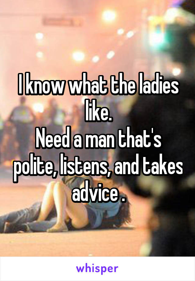 I know what the ladies like.
Need a man that's polite, listens, and takes advice .