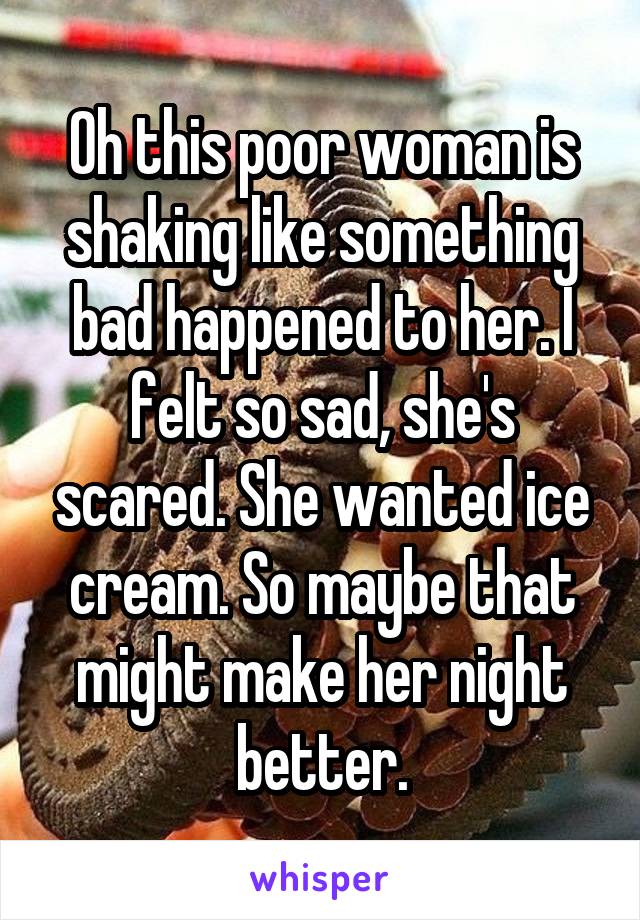 Oh this poor woman is shaking like something bad happened to her. I felt so sad, she's scared. She wanted ice cream. So maybe that might make her night better.