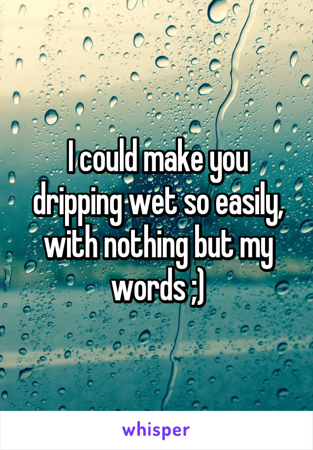 I could make you dripping wet so easily, with nothing but my words ;)