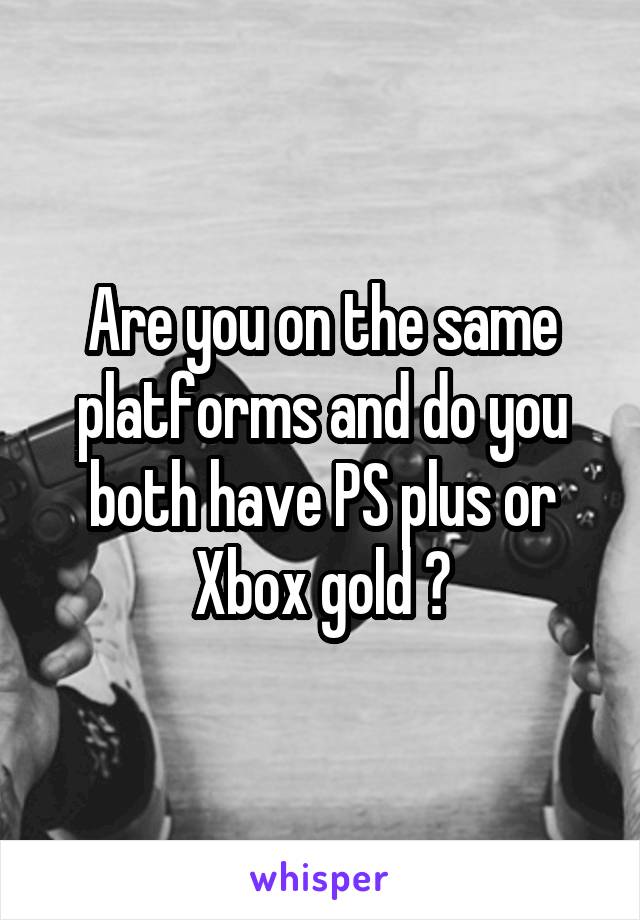 Are you on the same platforms and do you both have PS plus or Xbox gold ?