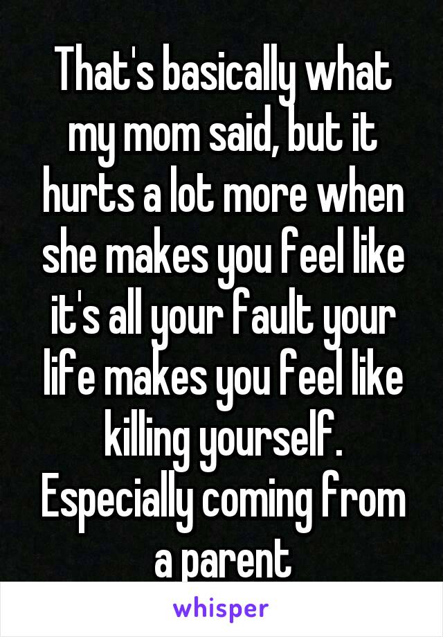 That's basically what my mom said, but it hurts a lot more when she makes you feel like it's all your fault your life makes you feel like killing yourself. Especially coming from a parent