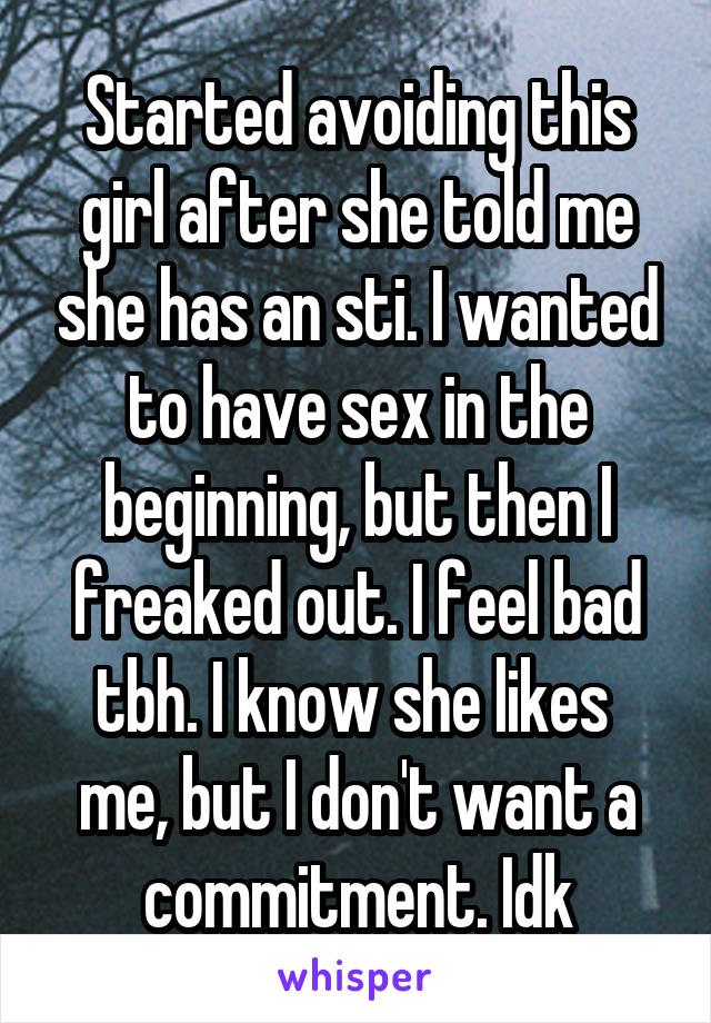 Started avoiding this girl after she told me she has an sti. I wanted to have sex in the beginning, but then I freaked out. I feel bad tbh. I know she likes  me, but I don't want a commitment. Idk