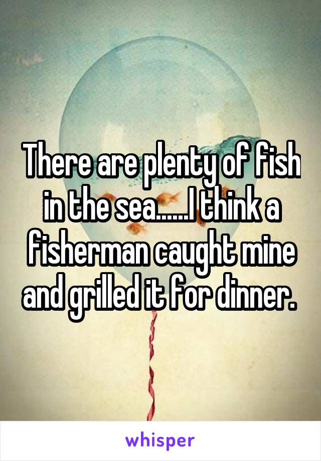 There are plenty of fish in the sea......I think a fisherman caught mine and grilled it for dinner. 