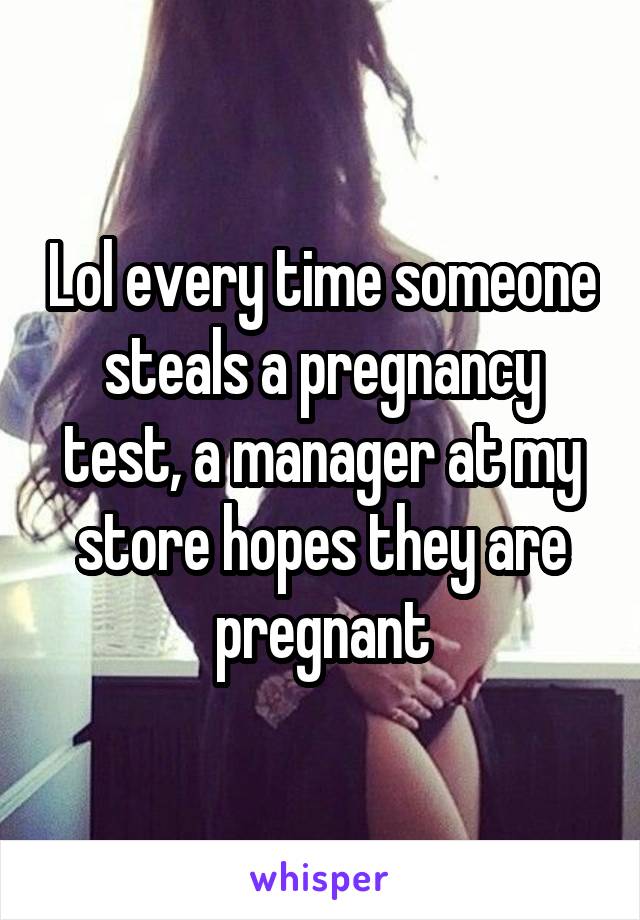 Lol every time someone steals a pregnancy test, a manager at my store hopes they are pregnant