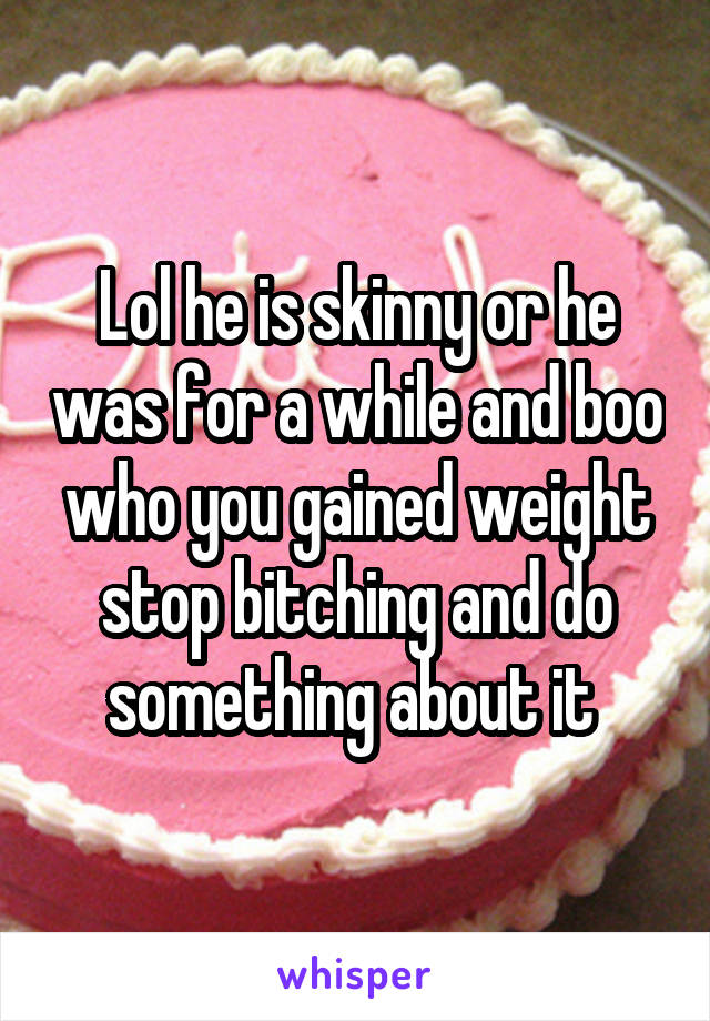 Lol he is skinny or he was for a while and boo who you gained weight stop bitching and do something about it 