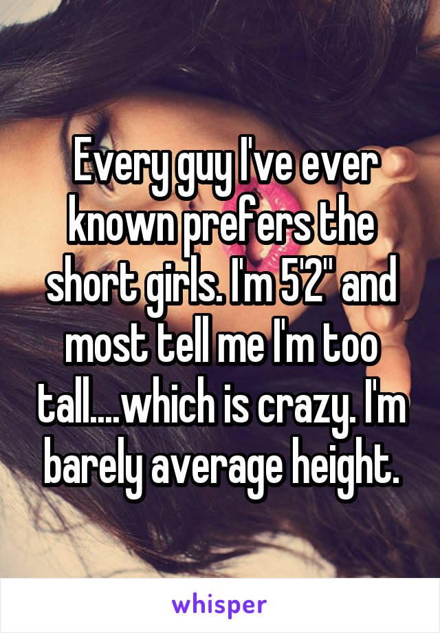  Every guy I've ever known prefers the short girls. I'm 5'2" and most tell me I'm too tall....which is crazy. I'm barely average height.