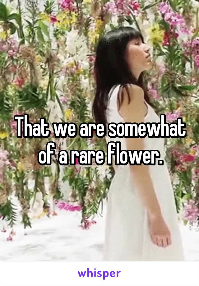 That we are somewhat of a rare flower.