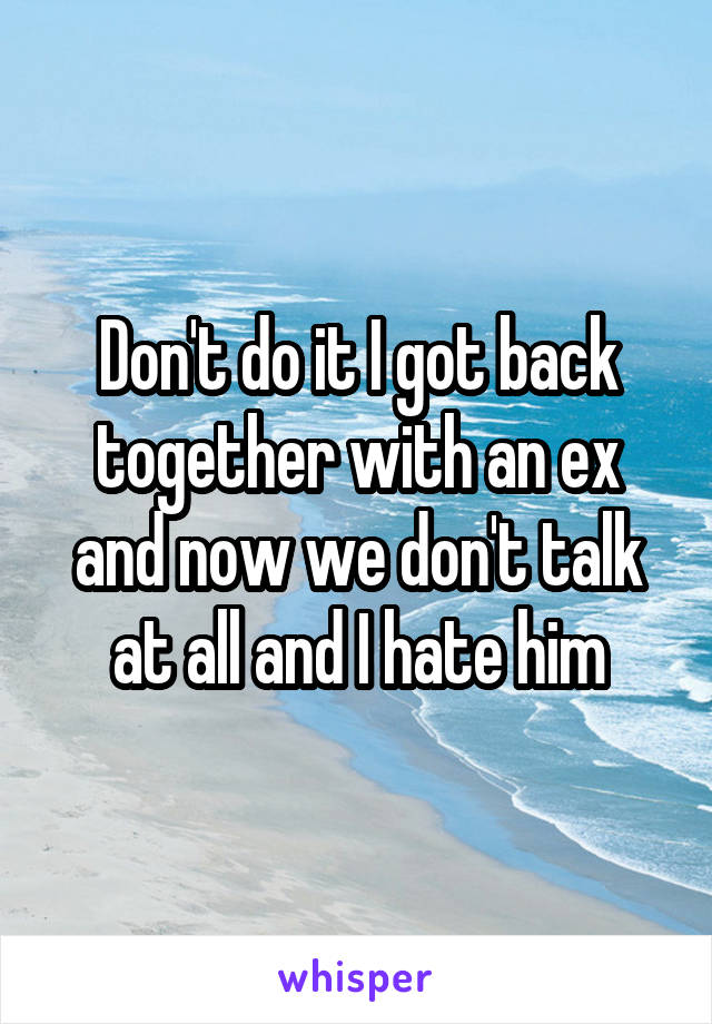 Don't do it I got back together with an ex and now we don't talk at all and I hate him