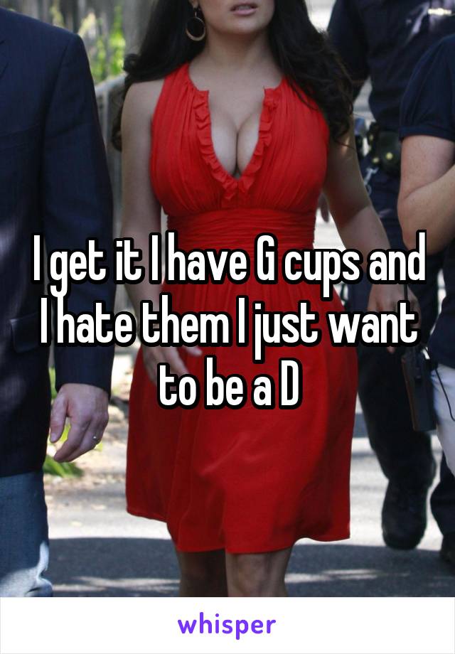 I get it I have G cups and I hate them I just want to be a D