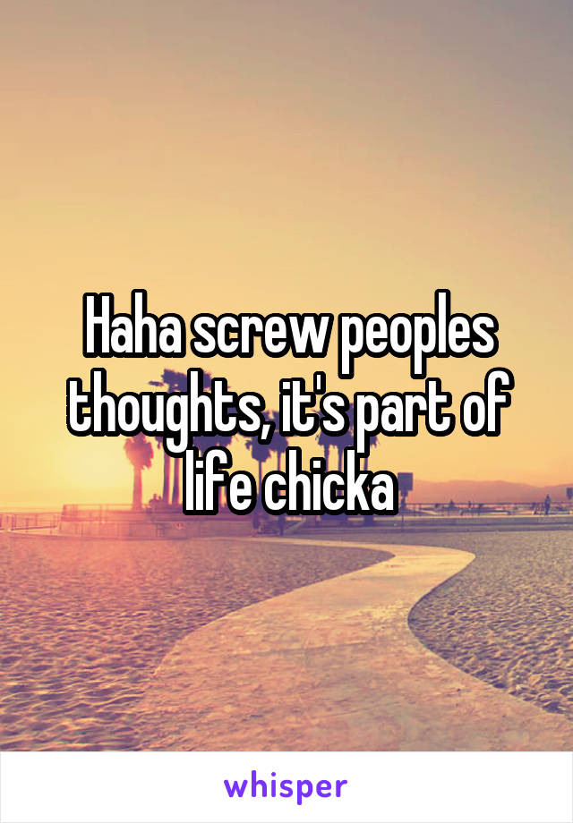Haha screw peoples thoughts, it's part of life chicka