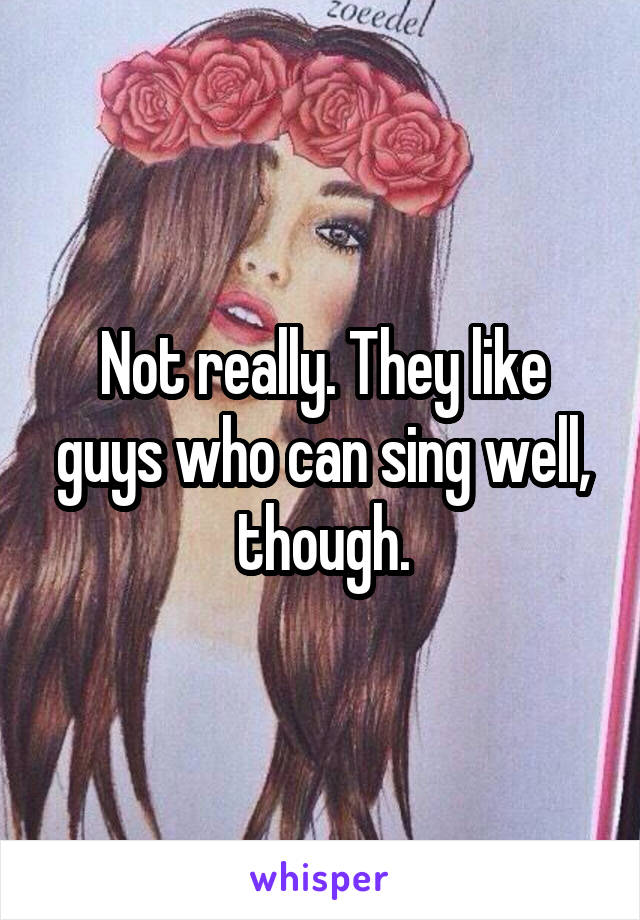 Not really. They like guys who can sing well, though.