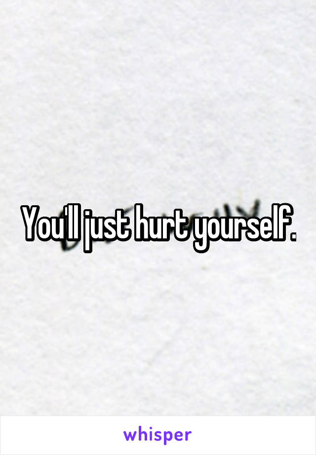You'll just hurt yourself.