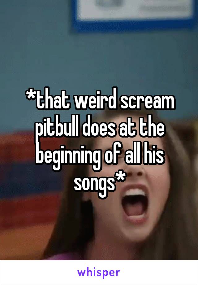 *that weird scream pitbull does at the beginning of all his songs*