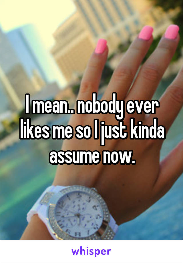 I mean.. nobody ever likes me so I just kinda assume now.