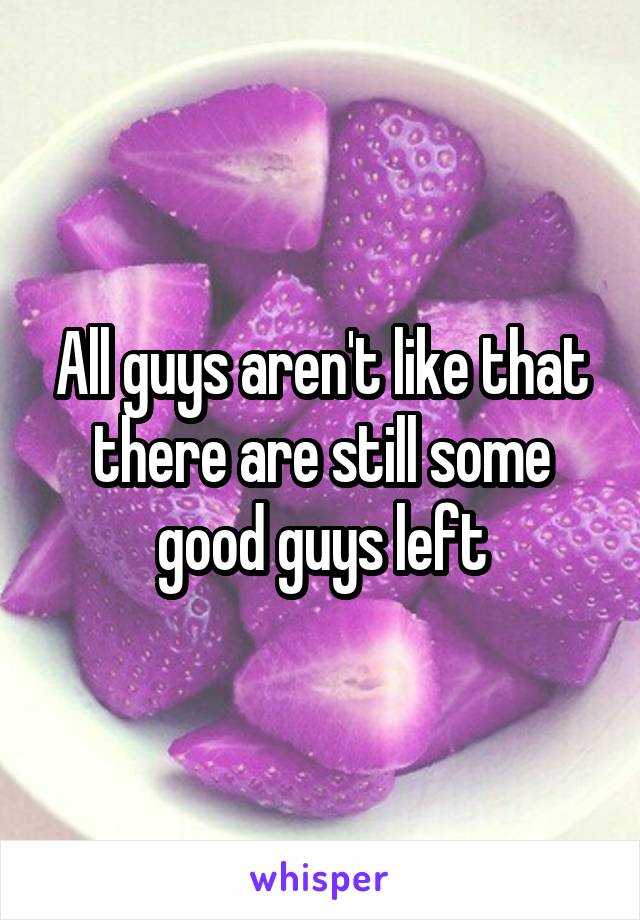 All guys aren't like that there are still some good guys left