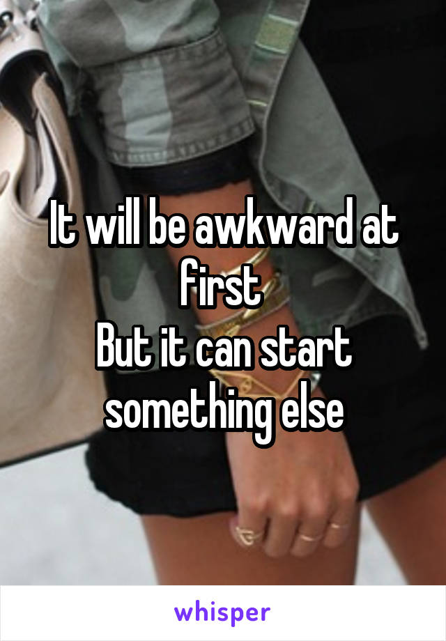 It will be awkward at first 
But it can start something else