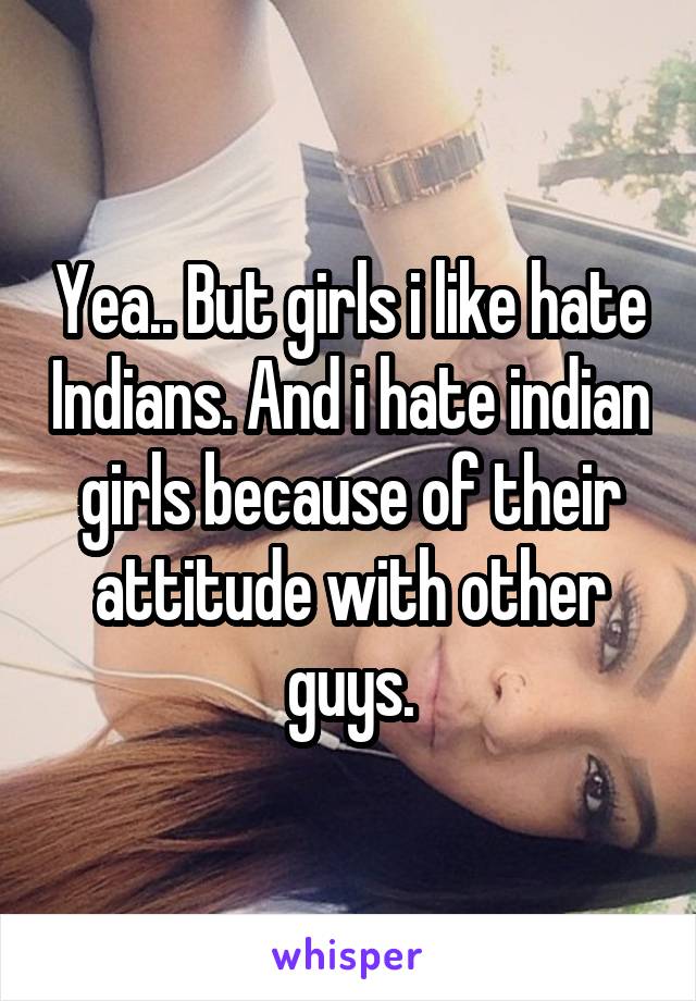 Yea.. But girls i like hate Indians. And i hate indian girls because of their attitude with other guys.
