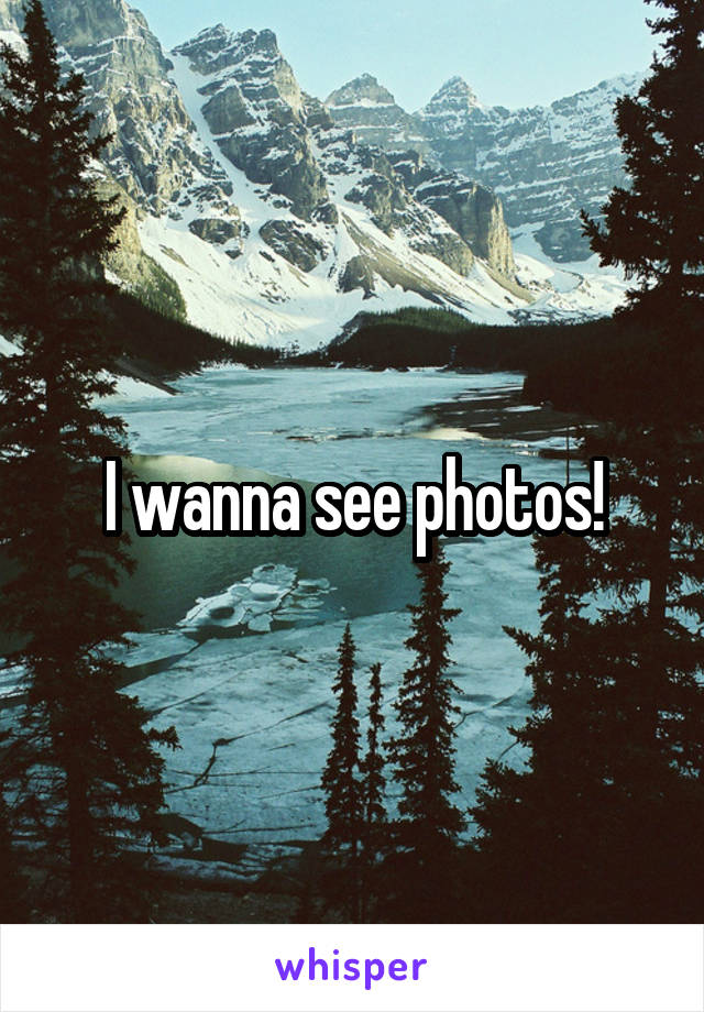 I wanna see photos!