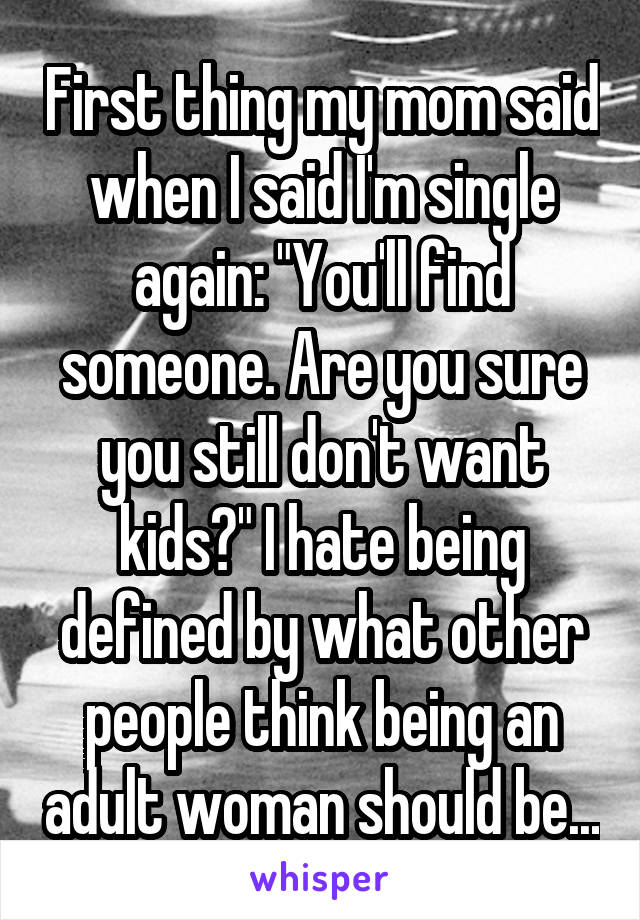 First thing my mom said when I said I'm single again: "You'll find someone. Are you sure you still don't want kids?" I hate being defined by what other people think being an adult woman should be...
