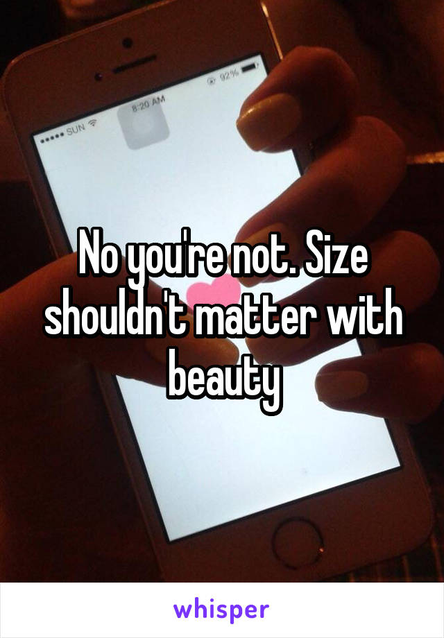 No you're not. Size shouldn't matter with beauty