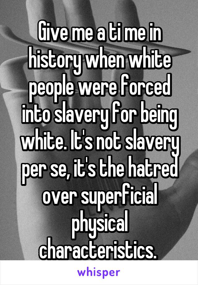 Give me a ti me in history when white people were forced into slavery for being white. It's not slavery per se, it's the hatred over superficial physical characteristics. 