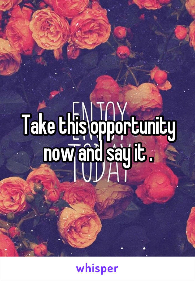 Take this opportunity now and say it .