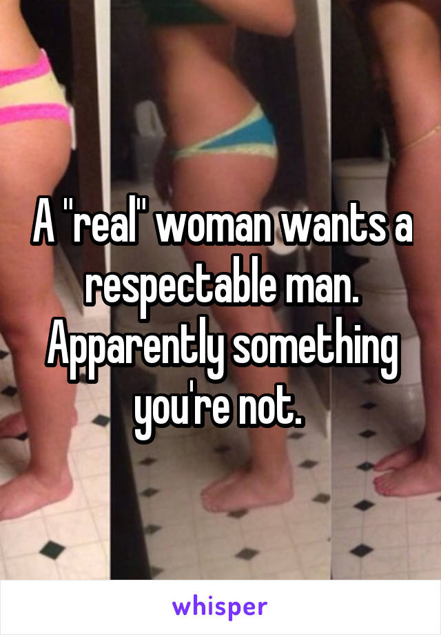 A "real" woman wants a respectable man. Apparently something you're not. 