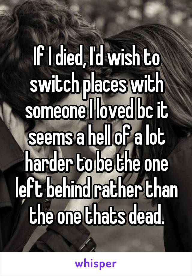 If I died, I'd wish to switch places with someone I loved bc it seems a hell of a lot harder to be the one left behind rather than the one thats dead.