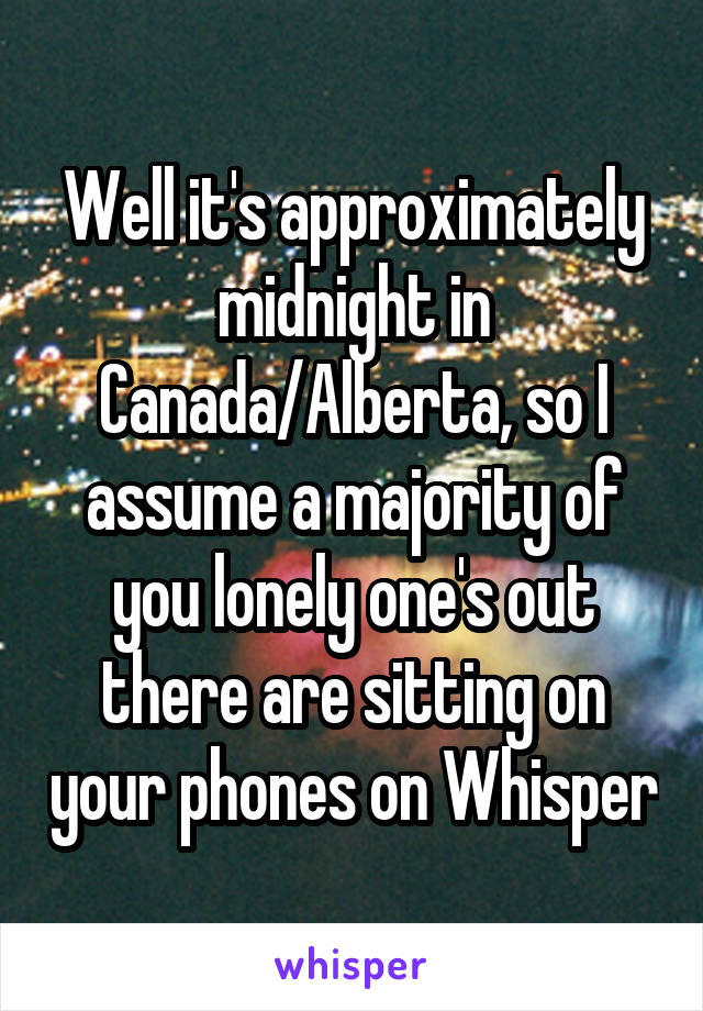 Well it's approximately midnight in Canada/Alberta, so I assume a majority of you lonely one's out there are sitting on your phones on Whisper