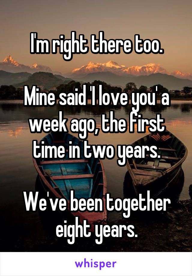 I'm right there too.

Mine said 'I love you' a week ago, the first time in two years.

We've been together eight years.