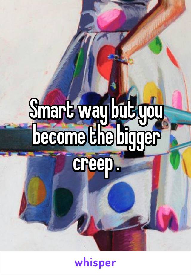 Smart way but you become the bigger creep .
