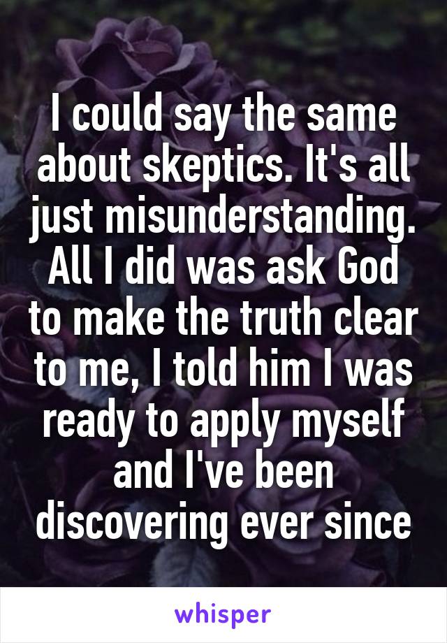 I could say the same about skeptics. It's all just misunderstanding. All I did was ask God to make the truth clear to me, I told him I was ready to apply myself and I've been discovering ever since