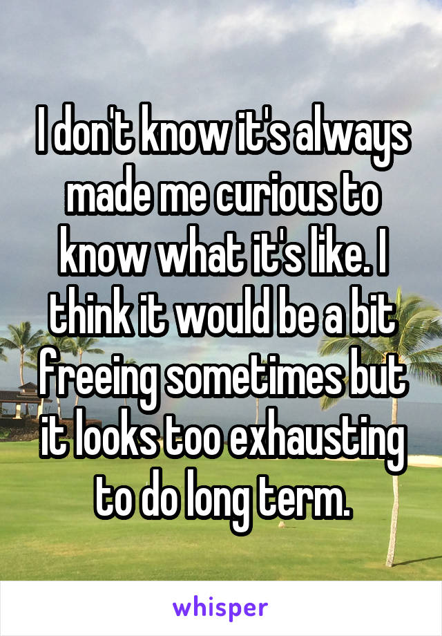 I don't know it's always made me curious to know what it's like. I think it would be a bit freeing sometimes but it looks too exhausting to do long term.