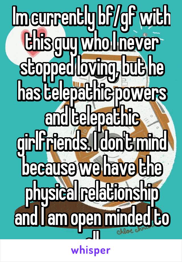 Im currently bf/gf with this guy who I never stopped loving, but he has telepathic powers and telepathic girlfriends. I don't mind because we have the physical relationship and I am open minded to all
