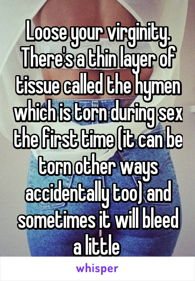 Loose your virginity. There's a thin layer of tissue called the hymen which is torn during sex the first time (it can be torn other ways accidentally too) and sometimes it will bleed a little 