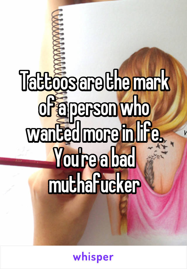 Tattoos are the mark of a person who wanted more in life. You're a bad muthafucker